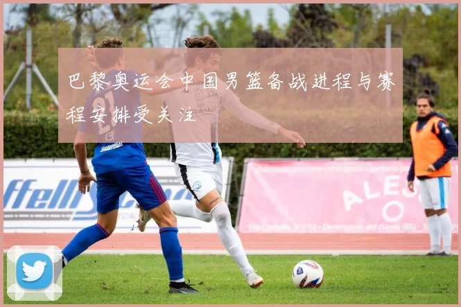 巴黎奥运会中国男篮备战进程与赛程安排受关注