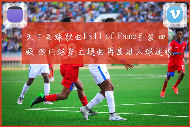 天下足球歌曲Hall of Fame引发回顾 热门球星主题曲再度进入球迷视野