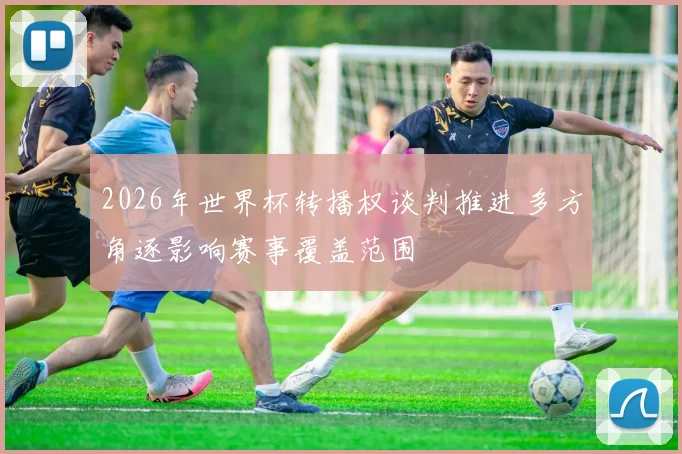 2026年世界杯转播权谈判推进 多方角逐影响赛事覆盖范围
