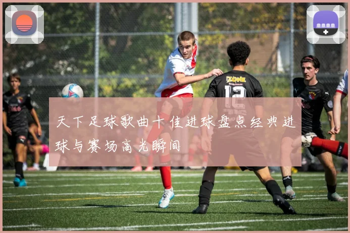 天下足球歌曲十佳进球盘点经典进球与赛场高光瞬间