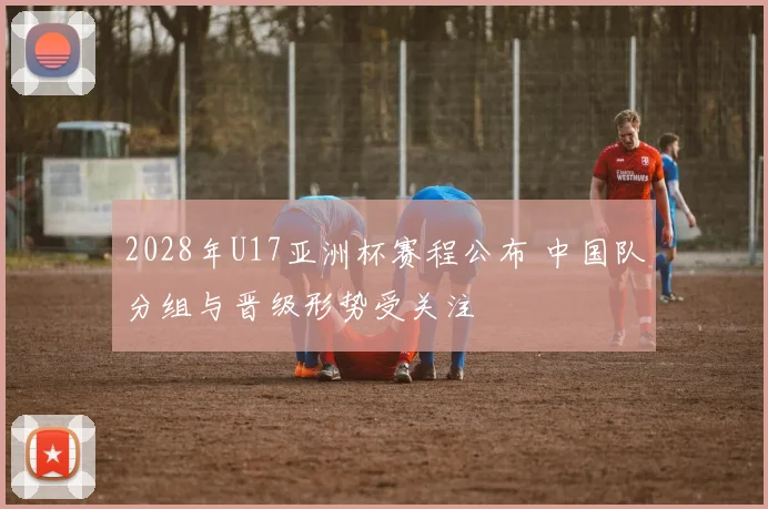 2028年U17亚洲杯赛程公布 中国队分组与晋级形势受关注