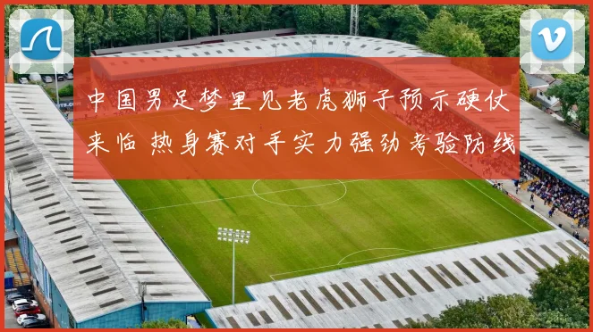 中国男足梦里见老虎狮子预示硬仗来临 热身赛对手实力强劲考验防线表现