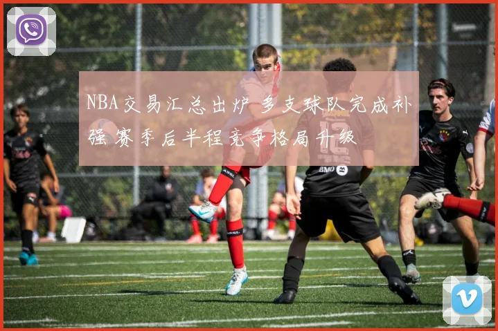 NBA交易汇总出炉 多支球队完成补强 赛季后半程竞争格局升级