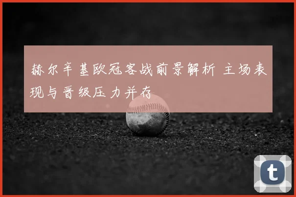 赫尔辛基欧冠客战前景解析 主场表现与晋级压力并存