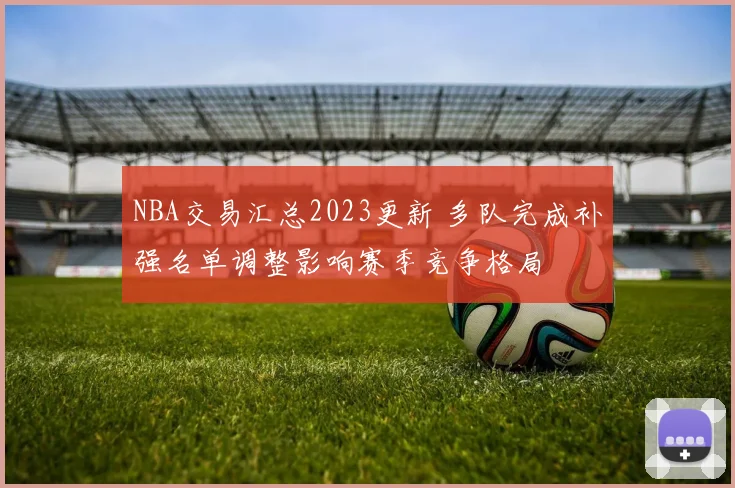 NBA交易汇总2023更新 多队完成补强名单调整影响赛季竞争格局