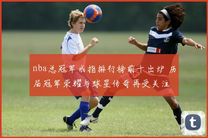 nba总冠军戒指排行榜前十出炉 历届冠军荣耀与球星传奇再受关注