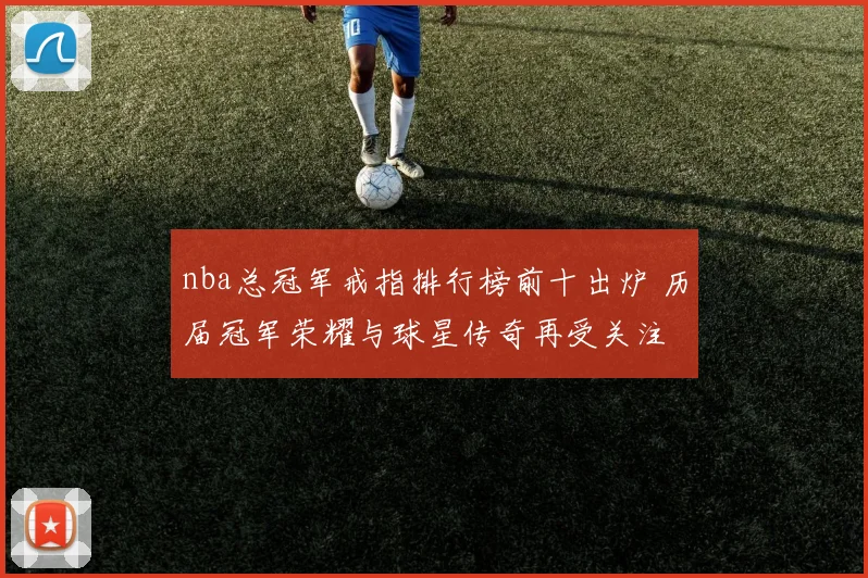 nba总冠军戒指排行榜前十出炉 历届冠军荣耀与球星传奇再受关注