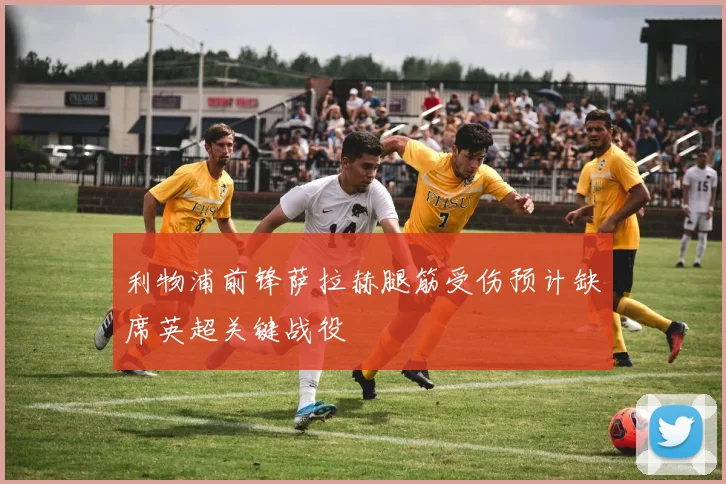 利物浦前锋萨拉赫腿筋受伤预计缺席英超关键战役