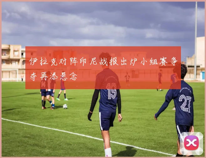 伊拉克对阵印尼战报出炉小组赛争夺再添悬念