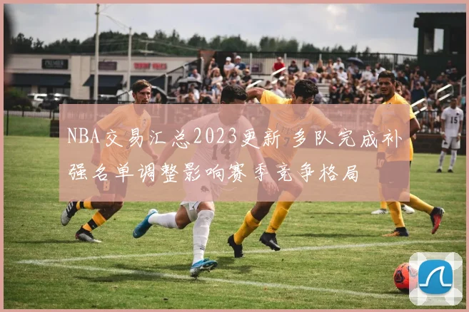 NBA交易汇总2023更新 多队完成补强名单调整影响赛季竞争格局