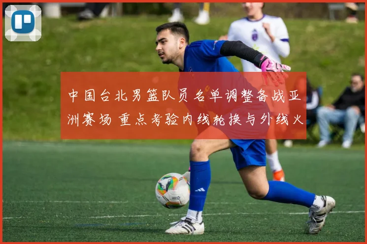 中国台北男篮队员名单调整备战亚洲赛场 重点考验内线轮换与外线火力