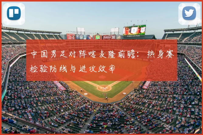 中国男足对阵喀麦隆前瞻：热身赛检验防线与进攻效率