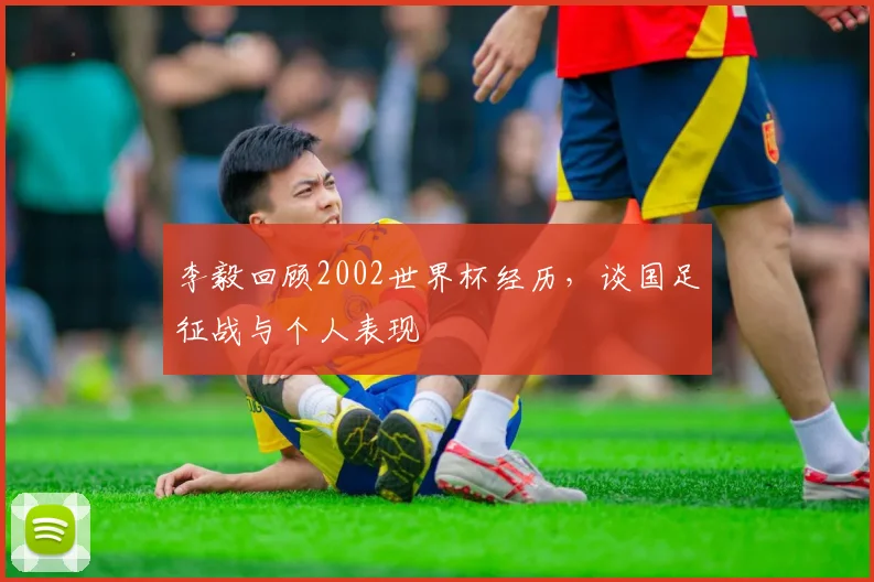 李毅回顾2002世界杯经历,谈国足征战与个人表现