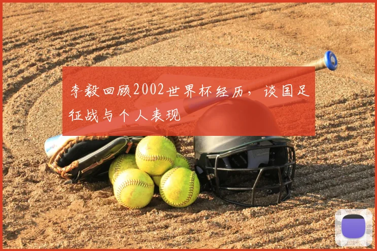 李毅回顾2002世界杯经历,谈国足征战与个人表现
