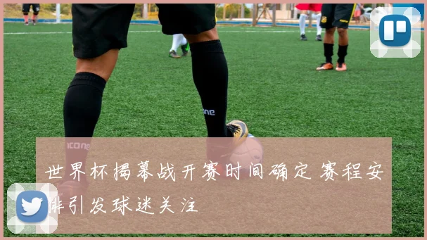 世界杯揭幕战开赛时间确定 赛程安排引发球迷关注