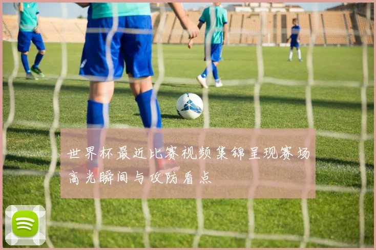 世界杯最近比赛视频集锦呈现赛场高光瞬间与攻防看点