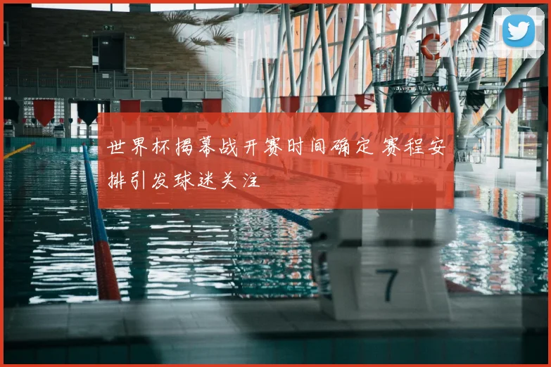 世界杯揭幕战开赛时间确定 赛程安排引发球迷关注